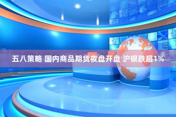 五八策略 国内商品期货夜盘开盘 沪银跌超1%
